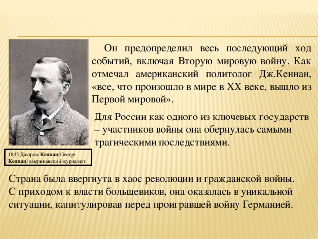 Он предопределил весь последующий ход событий, включая Вторую мировую войну. Как отмечал американский политолог Дж.Кеннан, «все, что произошло в мире в ХХ веке, вышло из Первой мировой». Для России как одного из ключевых государств – участников войны она обернулась самыми трагическими последствиями. 1845 Джордж  Кеннан (George  Kennan ) американский журналист Страна была ввергнута в хаос революции и гражданской войны. С приходом к власти большевиков, она оказалась в уникальной ситуации, капитулировав перед проигравшей войну Германией. 