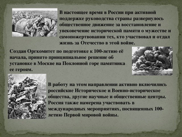 В настоящее время в России при активной поддержке руководства страны развернулось общественное движение за восстановление и увековечение исторической памяти о мужестве и самопожертвовании тех, кто участвовал и отдал жизнь за Отечество в этой войне. Создан Оргкомитет по подготовке к 100-летию её начала, принято принципиальное решение об установке в Москве на Поклонной горе памятника ее героям. В работу на этом направлении активно включились российские Историческое и Военно-историческое общества, другие научные и общественные центры. Россия также намерена участвовать в международных мероприятиях, посвященных 100-летию Первой мировой войны. 