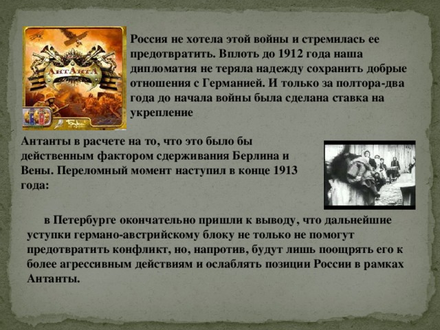 Россия не хотела этой войны и стремилась ее предотвратить. Вплоть до 1912 года наша дипломатия не теряла надежду сохранить добрые отношения с Германией. И только за полтора-два года до начала войны была сделана ставка на укрепление Антанты в расчете на то, что это было бы действенным фактором сдерживания Берлина и Вены. Переломный момент наступил в конце 1913 года: в Петербурге окончательно пришли к выводу, что дальнейшие уступки германо-австрийскому блоку не только не помогут предотвратить конфликт, но, напротив, будут лишь поощрять его к более агрессивным действиям и ослаблять позиции России в рамках Антанты. 