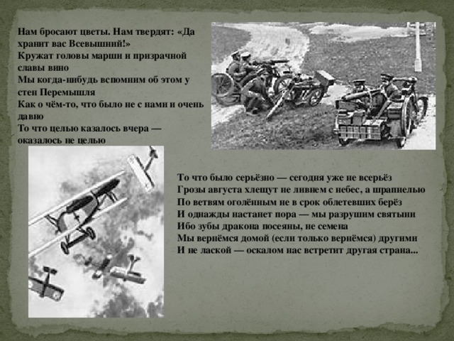 Нам бросают цветы. Нам твердят: «Да хранит вас Всевышний!»  Кружат головы марши и призрачной славы вино  Мы когда-нибудь вспомним об этом у стен Перемышля  Как о чём-то, что было не с нами и очень давно То что целью казалось вчера — оказалось не целью   То что было серьёзно — сегодня уже не всерьёз  Грозы августа хлещут не ливнем с небес, а шрапнелью  По ветвям оголённым не в срок облетевших берёз И однажды настанет пора — мы разрушим святыни  Ибо зубы дракона посеяны, не семена  Мы вернёмся домой (если только вернёмся) другими  И не лаской — оскалом нас встретит другая страна... 