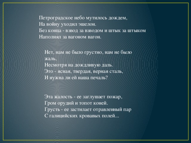 Петроградское небо мутилось дождем,  На войну уходил эшелон.  Без конца - взвод за взводом и штык за штыком  Наполнял за вагоном вагон. Нет, нам не было грустно, нам не было жаль,  Несмотря на дождливую даль.  Это - ясная, твердая, верная сталь,  И нужна ли ей наша печаль? Эта жалость - ее заглушает пожар,  Гром орудий и топот коней.  Грусть - ее застилает отравленный пар  С галицийских кровавых полей... 