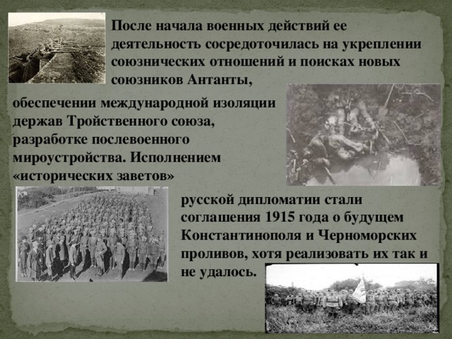 После начала военных действий ее деятельность сосредоточилась на укреплении союзнических отношений и поисках новых союзников Антанты, обеспечении международной изоляции держав Тройственного союза, разработке послевоенного мироустройства. Исполнением «исторических заветов» русской дипломатии стали соглашения 1915 года о будущем Константинополя и Черноморских проливов, хотя реализовать их так и не удалось. 
