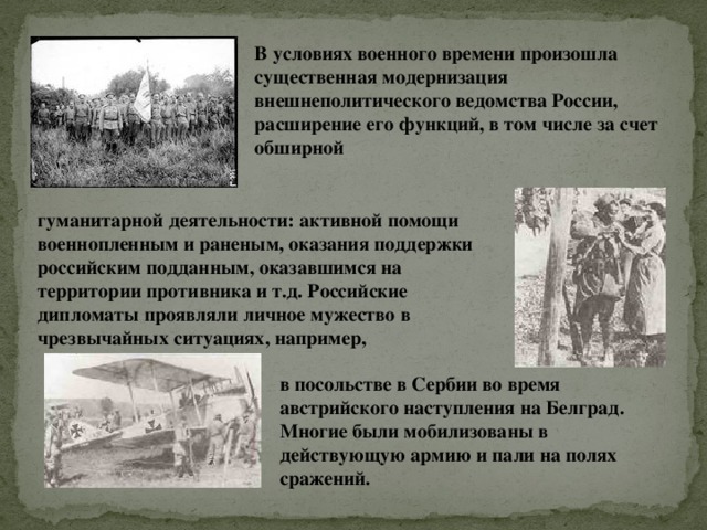 В условиях военного времени произошла существенная модернизация внешнеполитического ведомства России, расширение его функций, в том числе за счет обширной гуманитарной деятельности: активной помощи военнопленным и раненым, оказания поддержки российским подданным, оказавшимся на территории противника и т.д. Российские дипломаты проявляли личное мужество в чрезвычайных ситуациях, например, в посольстве в Сербии во время австрийского наступления на Белград. Многие были мобилизованы в действующую армию и пали на полях сражений.   