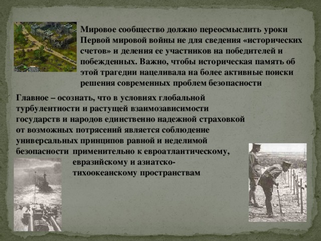 Мировое сообщество должно переосмыслить уроки Первой мировой войны не для сведения «исторических счетов» и деления ее участников на победителей и побежденных. Важно, чтобы историческая память об этой трагедии нацеливала на более активные поиски решения современных проблем безопасности Главное – осознать, что в условиях глобальной турбулентности и растущей взаимозависимости государств и народов единственно надежной страховкой от возможных потрясений является соблюдение универсальных принципов равной и неделимой безопасности применительно к евроатлантическому, евразийскому и азиатско-тихоокеанскому пространствам 