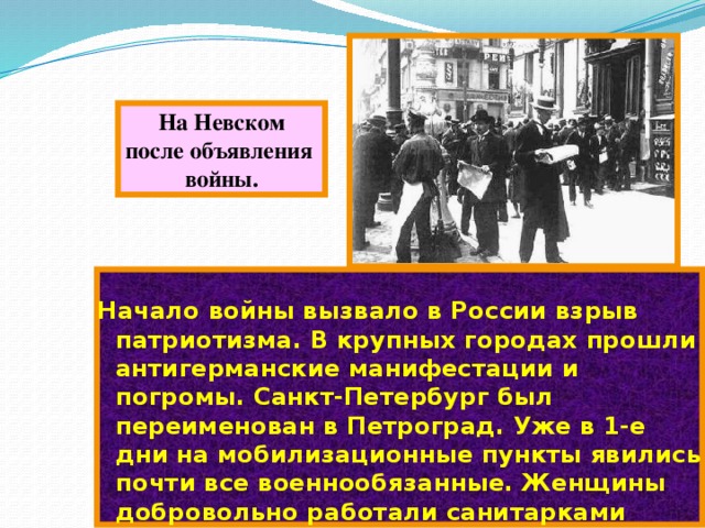 На Невском после объявления войны. Начало войны вызвало в России взрыв патриотизма. В крупных городах прошли антигерманские манифестации и погромы. Санкт-Петербург был переименован в Петроград. Уже в 1-е дни на мобилизационные пункты явились почти все военнообязанные. Женщины добровольно работали санитарками 