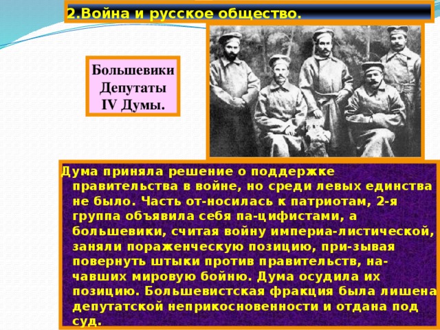 2.Война и русское общество. Большевики Депутаты IV Думы. Дума приняла решение о поддержке правительства в войне, но среди левых единства не было. Часть от-носилась к патриотам, 2-я группа объявила себя па-цифистами, а большевики, считая войну империа-листической, заняли пораженческую позицию, при-зывая повернуть штыки против правительств, на-чавших мировую бойню. Дума осудила их позицию. Большевистская фракция была лишена депутатской неприкосновенности и отдана под суд. 