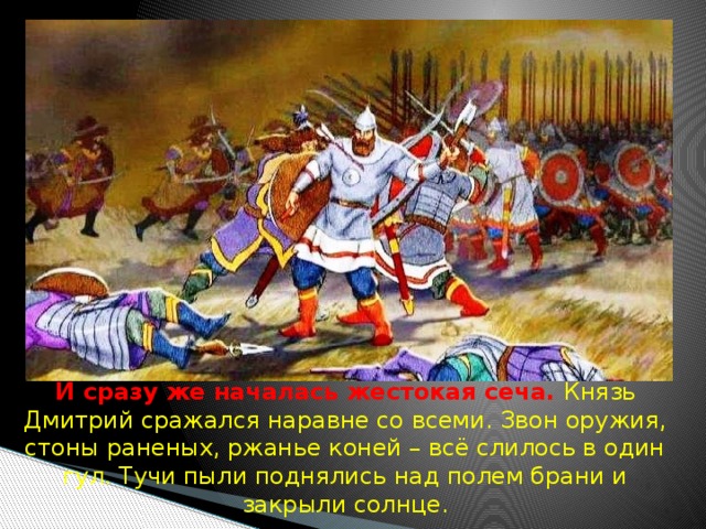  И сразу же началась жестокая сеча. Князь Дмитрий сражался наравне со всеми. Звон оружия, стоны раненых, ржанье коней – всё слилось в один гул. Тучи пыли поднялись над полем брани и закрыли солнце. 