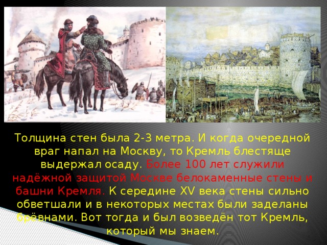  Толщина стен была 2-3 метра. И когда очередной враг напал на Москву, то Кремль блестяще выдержал осаду. Более 100 лет служили надёжной защитой Москве белокаменные стены и башни Кремля. К середине XV века стены сильно обветшали и в некоторых местах были заделаны брёвнами. Вот тогда и был возведён тот Кремль, который мы знаем. 