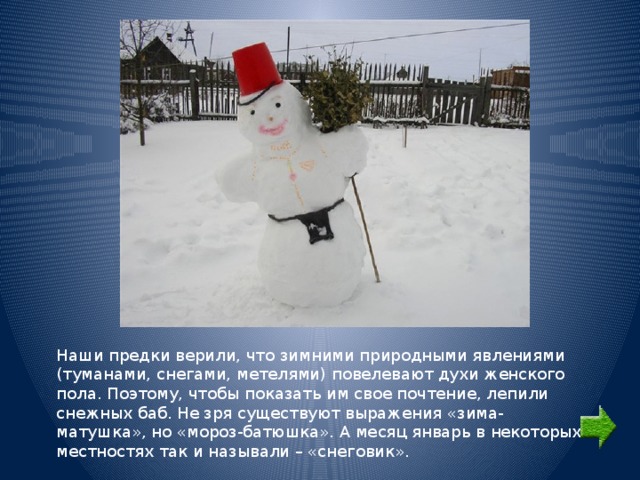 Наши предки верили, что зимними природными явлениями (туманами, снегами, метелями) повелевают духи женского пола. Поэтому, чтобы показать им свое почтение, лепили снежных баб. Не зря существуют выражения «зима-матушка», но «мороз-батюшка». А месяц январь в некоторых местностях так и называли – «снеговик». 