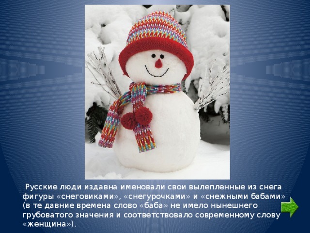  Русские люди издавна именовали свои вылепленные из снега фигуры «снеговиками», «снегурочками» и «снежными бабами» (в те давние времена слово «баба» не имело нынешнего грубоватого значения и соответствовало современному слову «женщина»). 