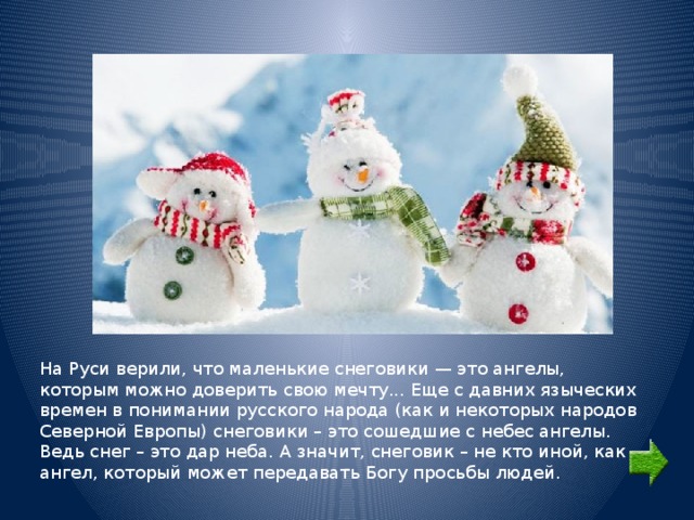 На Руси верили, что маленькие снеговики — это ангелы, которым можно доверить свою мечту... Еще с давних языческих времен в понимании русского народа (как и некоторых народов Северной Европы) снеговики – это сошедшие с небес ангелы. Ведь снег – это дар неба. А значит, снеговик – не кто иной, как ангел, который может передавать Богу просьбы людей. 