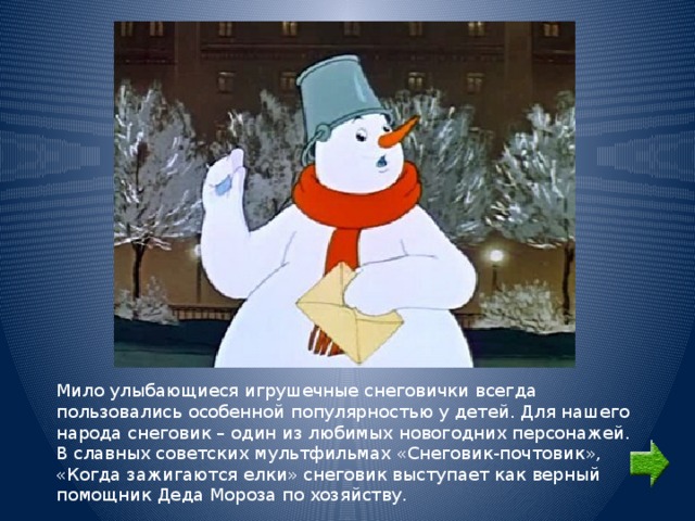 Мило улыбающиеся игрушечные снеговички всегда пользовались особенной популярностью у детей. Для нашего народа снеговик – один из любимых новогодних персонажей. В славных советских мультфильмах «Снеговик-почтовик», «Когда зажигаются елки» снеговик выступает как верный помощник Деда Мороза по хозяйству. 