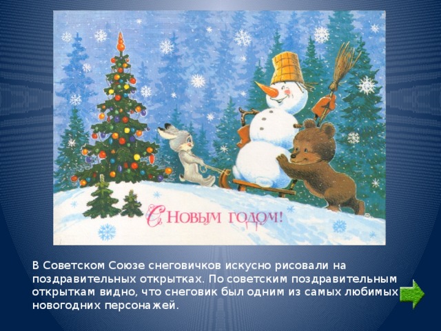 В Советском Союзе снеговичков искусно рисовали на поздравительных открытках. По советским поздравительным открыткам видно, что снеговик был одним из самых любимых новогодних персонажей. 
