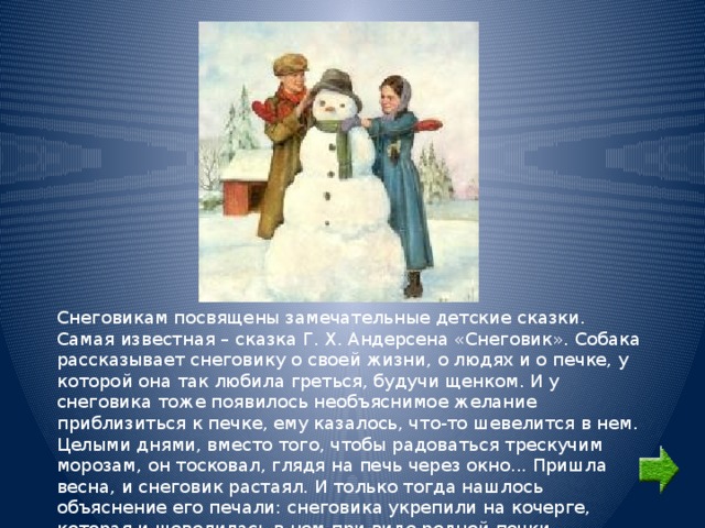 Снеговикам посвящены замечательные детские сказки. Самая известная – сказка Г. Х. Андерсена «Снеговик». Собака рассказывает снеговику о своей жизни, о людях и о печке, у которой она так любила греться, будучи щенком. И у снеговика тоже появилось необъяснимое желание приблизиться к печке, ему казалось, что-то шевелится в нем. Целыми днями, вместо того, чтобы радоваться трескучим морозам, он тосковал, глядя на печь через окно... Пришла весна, и снеговик растаял. И только тогда нашлось объяснение его печали: снеговика укрепили на кочерге, которая и шевелилась в нем при виде родной печки. 