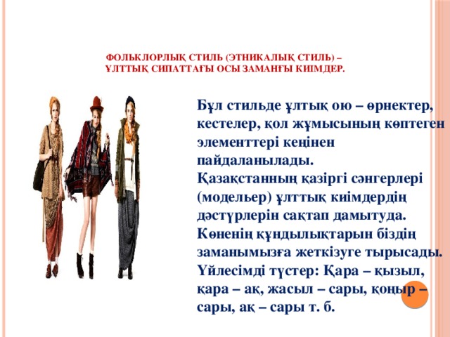     Фольклорлық стиль (этникалық стиль) –  ұлттық сипаттағы осы заманғы киімдер.   Бұл стильде ұлтық ою – өрнектер, кестелер, қол жұмысының көптеген элементтері кеңінен пайдаланылады.  Қазақстанның қазіргі сәнгерлері (модельер) ұлттық киімдердің дәстүрлерін сақтап дамытуда. Көненің құндылықтарын біздің заманымызға жеткізуге тырысады. Үйлесімді түстер: Қара – қызыл, қара – ақ, жасыл – сары, қоңыр – сары, ақ – сары т. б.   