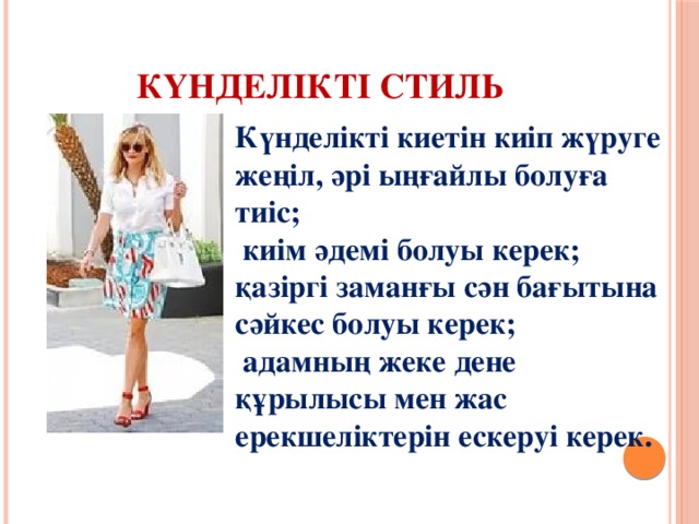 Күнделікті стиль Күнделікті киетін киіп жүруге жеңіл, әрі ыңғайлы болуға тиіс;   киім әдемі болуы керек; қазіргі заманғы сән бағытына сәйкес болуы керек;  адамның жеке дене құрылысы мен жас ерекшеліктерін ескеруі керек. 