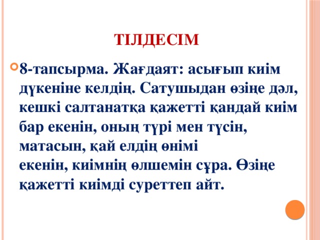Тілдесім 8-тапсырма. Жағдаят: асығып киім дүкеніне келдің. Сатушыдан өзіңе дәл, кешкі салтанатқа қажетті қандай киім бар екенін, оның түрі мен түсін, матасын, қай елдің өнімі  екенін, киімнің өлшемін сұра. Өзіңе қажетті киімді суреттеп айт.   