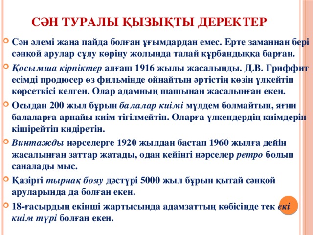  Сән туралы қызықты деректер    Сән әлемі жаңа пайда болған ұғымдардан емес. Ерте заманнан бері сәнқой арулар сұлу көріну жолында талай құрбандыққа барған. Қосымша кірпіктер  алғаш 1916 жылы жасалынды. Д.В. Гриффит есімді продюсер өз фильмінде ойнайтын әртістің көзін үлкейтіп көрсеткісі келген. Олар адамның шашынан жасалынған екен. Осыдан 200 жыл бұрын  балалар киімі  мүлдем болмайтын, яғни балаларға арнайы киім тігілмейтін. Оларға үлкендердің киімдерін кішірейтіп кидіретін. Винтажды  нәрселерге 1920 жылдан бастап 1960 жылға дейін жасалынған заттар жатады, одан кейінгі нәрселер  ретро  болып саналады мыс. Қазіргі  тырнақ бояу  дәстүрі 5000 жыл бұрын қытай сәнқой аруларында да болған екен. 18-ғасырдың екінші жартысында адамзаттың көбісінде тек  екі киім түрі  болған екен. 