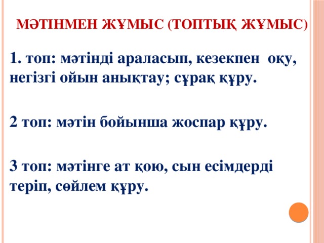  Мәтінмен жұмыс (топтық жұмыс)   1. топ: мәтінді араласып, кезекпен оқу, негізгі ойын анықтау; сұрақ құру.  2 топ: мәтін бойынша жоспар құру.  3 топ: мәтінге ат қою, сын есімдерді теріп, сөйлем құру.  