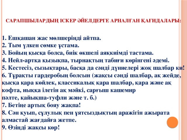    Сарапшылардың іскер әйелдерге арналған қағидалары:   1. Ешқашан жас мөлшеріңді айтпа.  2. Тым үлкен сөмке ұстама.  3. Бойың қысқа болса, биік өкшелі аяқкиімді тастама.  4. Нейл-артқа қызықпа, тырнақтың табиғи көрінгені әдемі.  5. Кестесіз, сызықтары, басқа да сәнді дүниелері жоқ шалбар ки!  6. Тұрақты гардеробың болсын (жақсы сәнді шалбар, ақ жейде, қысқа қара көйлек, классикалық қара шалбар, қара және ақ кофта, иыққа ілетін ақ мәйкі, сарғыш кашемир  пәлте, қайықша-туфли және т. б.)  7. Бетіңе артық бояу жақпа!  8. Сән қуып, сұлулық пен ұятсыздықтың аражігін ажырата алмастай жағдайға жетпе.  9. Өзіңді жақсы көр!   