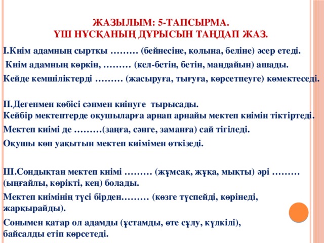 Жазылым: 5-тапсырма.  Үш нұсқаның дұрысын таңдап жаз. І.Киім адамның сыртқы ……… (бейнесіне, қолына, беліне) әсер етеді.  Киім адамның көркін, ……… (кел-бетін, бетін, маңдайын) ашады. Кейде кемшіліктерді ……… (жасыруға, тығуға, көрсетпеуге) көмектеседі.  ІІ.Дегенмен көбісі сәнмен киінуге тырысады.  Кейбір мектептерде оқушыларға арнап арнайы мектеп киімін тіктіртеді. Мектеп киімі де ………(заңға, сәнге, заманға) сай тігіледі. Оқушы көп уақытын мектеп киімімен өткізеді.  ІІІ.Сондықтан мектеп киімі ……… (жұмсақ, жұқа, мықты) әрі ……… (ыңғайлы, көрікті, кең) болады. Мектеп киімінің түсі бірден……… (көзге түспейді, көрінеді, жарқырайды). Сонымен қатар ол адамды (ұстамды, өте сұлу, күлкілі),  байсалды етіп көрсетеді.   