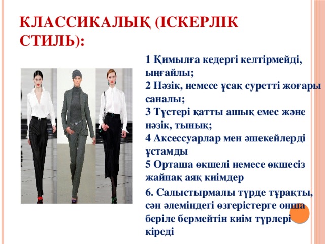 Классикалық (Іскерлік стиль): 1 Қимылға кедергі келтірмейді, ыңғайлы;  2 Нәзік, немесе ұсақ суретті жоғары саналы;  3 Түстері қатты ашық емес және нәзік, тынық;  4 Аксессуарлар мен әшекейлерді ұстамды  5 Орташа өкшелі немесе өкшесіз жайпақ аяқ киімдер 6. Салыстырмалы түрде тұрақты, сән әлеміндегі өзгерістерге онша беріле бермейтін киім түрлері кіреді  