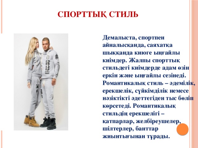 Спорттық стиль Демалыста, спортпен айналысқанда, саяхатқа шыққанда киюге ыңғайлы киімдер. Жалпы спорттық стильдегі киімдерде адам өзін еркін және ыңғайлы сезінеді.  Романтикалық стиль – әдемілік, ерекшелік, сүйкімділік немесе нәзіктікті әдеттегіден тыс бөліп көрсетеді. Романтикалық стильдің ерекшелігі – қатпарлар, желбіреушелер, шілтерлер, банттар жиынтығынан тұрады. 