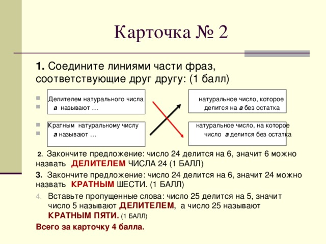 Карточка № 2 1. Соедините линиями части фраз, соответствующие друг другу: (1 балл) Делителем натурального числа натуральное число, которое  а называют … делится на а без остатка Кратным натуральному числу натуральное число, на которое  а называют … число а делится без остатка   2. Закончите предложение: число 24 делится на 6, значит 6 можно назвать ДЕЛИТЕЛЕМ ЧИСЛА 24 (1 БАЛЛ) 3. Закончите предложение: число 24 делится на 6, значит 24 можно назвать КРАТНЫМ ШЕСТИ. (1 БАЛЛ) Вставьте пропущенные слова: число 25 делится на 5, значит число 5 называют ДЕЛИТЕЛЕМ , а число 25 называют КРАТНЫМ ПЯТИ. (1 БАЛЛ) Всего за карточку 4 балла. 