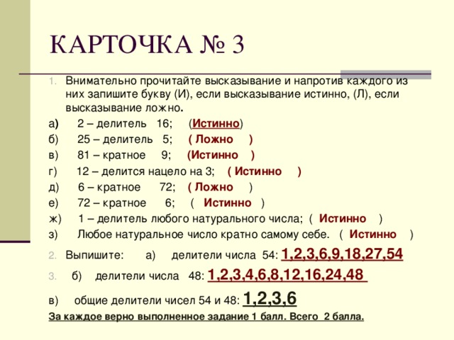 КАРТОЧКА № 3 Внимательно прочитайте высказывание и напротив каждого из них запишите букву (И), если высказывание истинно, (Л), если высказывание ложно . а ) 2 – делитель 16; ( Истинно ) б) 25 – делитель 5; ( Ложно ) в) 81 – кратное 9; (Истинно ) г) 12 – делится нацело на 3; ( Истинно ) д) 6 – кратное 72; ( Ложно ) е) 72 – кратное 6; ( Истинно ) ж) 1 – делитель любого натурального числа; ( Истинно ) з) Любое натуральное число кратно самому себе. ( Истинно ) Выпишите: а) делители числа 54: 1,2,3,6,9,18,27,54  б) делители числа 48: 1,2,3,4,6,8,12,16,24,48 в) общие делители чисел 54 и 48: 1,2,3,6 За каждое верно выполненное задание 1 балл. Всего 2 балла. 