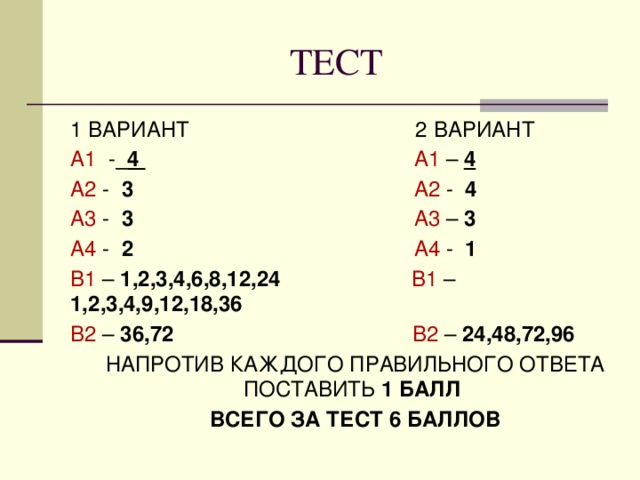 ТЕСТ 1 ВАРИАНТ 2 ВАРИАНТ А1 -  4  А1 –  4 А2 - 3  А2 - 4 А3 - 3  А3 – 3 А4 - 2  А4 - 1 В1 – 1,2,3,4,6,8,12,24  В1 – 1,2,3,4,9,12,18,36 В2 – 36,72  В2 – 24,48,72,96  НАПРОТИВ КАЖДОГО ПРАВИЛЬНОГО ОТВЕТА ПОСТАВИТЬ 1 БАЛЛ  ВСЕГО ЗА ТЕСТ 6 БАЛЛОВ 