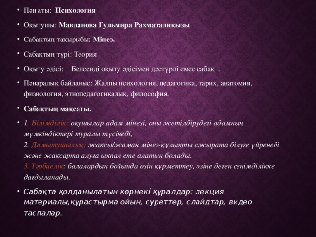 Пән аты: Психология Оқытушы: Мавланова Гульмира Рахматалиқызы Сабақтың тақырыбы: Мінез. Сабақтың түрі: Теория Оқыту әдісі: Белсенді оқыту әдісімен дәстүрлі емес сабақ . Пәнаралық байланыс: Жалпы психология, педагогика, тарих, анатомия, физиология, этнопедагогикалық, философия. Сабақтың мақсаты. 1 . Білімділік: оқушылар адам мінезі, оны жетілдірудегі адамның мүмкіндіктері туралы түсінеді,   2. Дамытушылық: жақсы/жаман мінез-құлықты ажырата білуге үйренеді және жақсарта алуға ықпал ете алатын болады.   3. Тәрбиелік : балалардың бойында өзін құрметтеу, өзіне деген сенімділікке дағдыланады.  Сабақта қолданылатын көрнекі құралдар: лекция материалы,құрастырма ойын, суреттер, слайдтар, видео таспалар. 