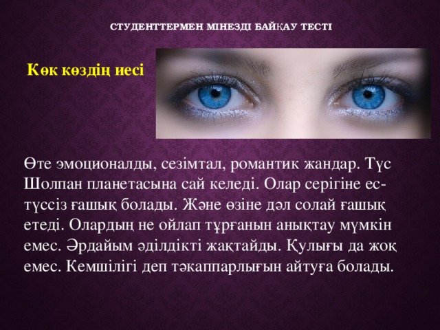   Студенттермен мінезді байқау тесті   Көк көздің иесі     Өте эмоционалды, сезімтал, романтик жандар. Түс Шолпан планетасына сай келеді. Олар серігіне ес-түссіз ғашық болады. Және өзіне дәл солай ғашық етеді. Олардың не ойлап тұрғанын анықтау мүмкін емес. Әрдайым әділдікті жақтайды. Қулығы да жоқ емес. Кемшілігі деп тәкаппарлығын айтуға болады. 