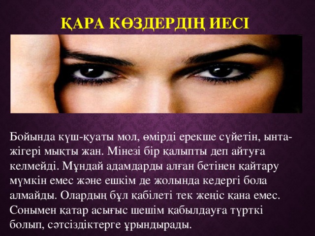 Қара көздердің иесі   Бойында күш-қуаты мол, өмірді ерекше сүйетін, ынта-жігері мықты жан. Мінезі бір қалыпты деп айтуға келмейді. Мұндай адамдарды алған бетінен қайтару мүмкін емес және ешкім де жолында кедергі бола алмайды. Олардың бұл қабілеті тек жеңіс қана емес. Сонымен қатар асығыс шешім қабылдауға түрткі болып, сәтсіздіктерге ұрындырады. 