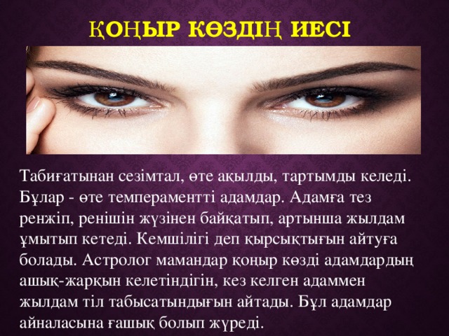 Қоңыр көздің иесі Табиғатынан сезімтал, өте ақылды, тартымды келеді. Бұлар - өте темпераментті адамдар. Адамға тез ренжіп, ренішін жүзінен байқатып, артынша жылдам ұмытып кетеді. Кемшілігі деп қырсықтығын айтуға болады. Астролог мамандар қоңыр көзді адамдардың ашық-жарқын келетіндігін, кез келген адаммен жылдам тіл табысатындығын айтады. Бұл адамдар айналасына ғашық болып жүреді. 