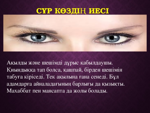 Сұр көздің иесі  Ақылды және шешімді дұрыс қабылдаушы. Қиындыққа тап болса, қашпай, бірден шешімін табуға кіріседі. Тек ақылына ғана сенеді. Бұл адамдарға айналадағының барлығы да қызықты. Махаббат пен мансапта да жолы болады. 