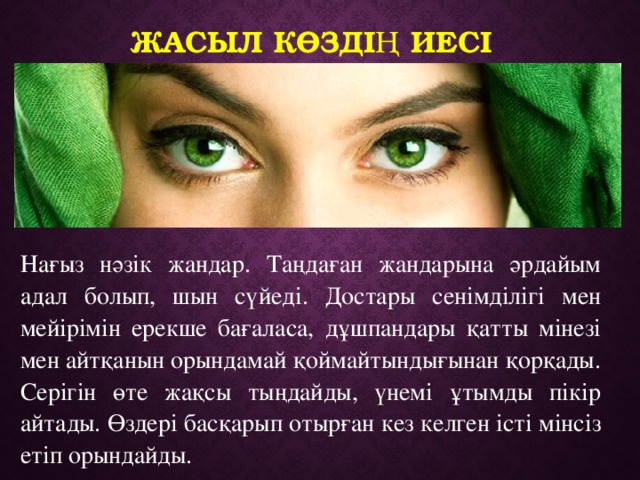 Жасыл көздің иесі   Нағыз нәзік жандар. Таңдаған жандарына әрдайым адал болып, шын сүйеді. Достары сенімділігі мен мейірімін ерекше бағаласа, дұшпандары қатты мінезі мен айтқанын орындамай қоймайтындығынан қорқады. Серігін өте жақсы тыңдайды, үнемі ұтымды пікір айтады. Өздері басқарып отырған кез келген істі мінсіз етіп орындайды. 