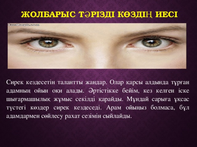 Жолбарыс тәрізді көздің иесі  Сирек кездесетін талантты жандар. Олар қарсы алдында тұрған адамның ойын оқи алады. Әртістікке бейім, кез келген іске шығармашылық жұмыс секілді қарайды. Мұндай сарыға ұқсас түстегі көздер сирек кездеседі. Арам ойыңыз болмаса, бұл адамдармен сөйлесу рахат сезімін сыйлайды.   