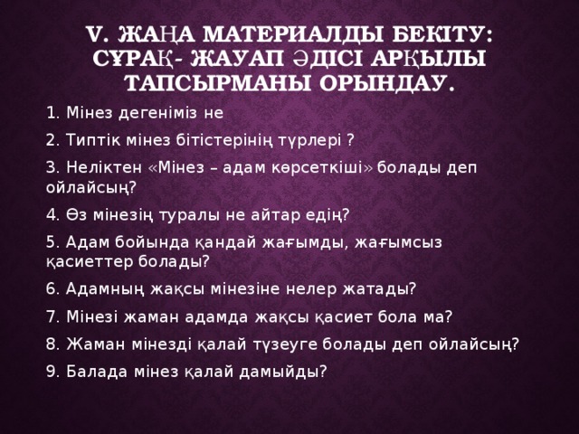 V. Жаңа материалды бекіту: Сұрақ- жауап әдісі арқылы тапсырманы орындау. 1. Мінез дегеніміз не 2. Типтік мінез бітістерінің түрлері ? 3. Неліктен «Мінез – адам көрсеткіші» болады деп ойлайсың? 4. Өз мінезің туралы не айтар едің? 5. Адам бойында қандай жағымды, жағымсыз қасиеттер болады? 6. Адамның жақсы мінезіне нелер жатады? 7. Мінезі жаман адамда жақсы қасиет бола ма? 8. Жаман мінезді қалай түзеуге болады деп ойлайсың? 9. Балада мінез қалай дамыйды? 