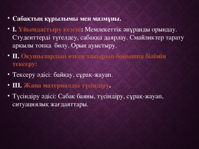 Сабақтың құрылымы мен мазмұны. І. Ұйымдастыру кезеңі : Мемлекеттік әнұранды орындау. Студенттерді түгелдеу, сабаққа даярлау.  Смайликтер тарату арқылы топқа бөлу. Орын ауыстыру.  ІІ. Оқушылардың өткен тақырып бойынша білімін тексеру: Тексеру әдісі: байқау, сұрақ-жауап. ІІІ. Жаңа материалды түсіндіру . Түсіндіру әдісі: Сабақ баяны, түсіндіру, сұрақ-жауап, ситуациялық жағдаяттары.  