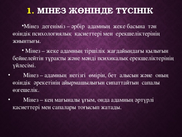 1. Мінез жөнiнде түсiнiк Мінез дегеніміз – әрбір адамның жеке басына тән өзіндік психологиялық қасиеттері мен ерекшеліктерінің жиынтығы.  Мінез – жеке адамның тіршілік жағдайындағы қылығын бейнелейтін тұрақты және мәнді психикалық ерекшеліктерінің үйлесімі.  Мінез – адамның негізгі өмірін, бет алысын және оның өзіндік әрекетінің айырмашылығын сипаттайтын сапалы өзгешелік.   Мінез – кең мағыналы ұғым, онда адамның әртүрлі қасиеттері мен сапалары тоғысып жатады. 