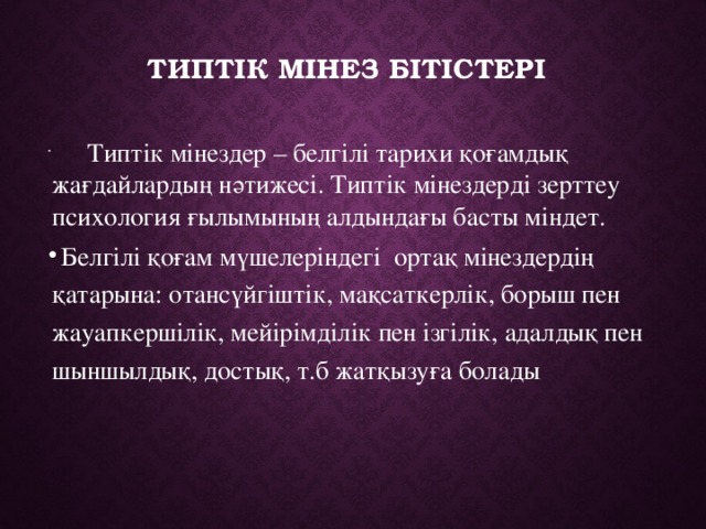 Типтік мінез бітістері    Типтік мінездер – белгілі тарихи қоғамдық жағдайлардың нәтижесі. Типтік мінездерді зерттеу психология ғылымының алдындағы басты міндет.  Белгілі қоғам мүшелеріндегі ортақ мінездердің қатарына: отансүйгіштік, мақсаткерлік, борыш пен жауапкершілік, мейірімділік пен ізгілік, адалдық пен шыншылдық, достық, т.б жатқызуға болады . 
