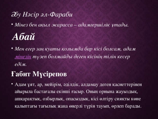 Әбу Нәсір әл-Фараби Мінез бен ақыл жарасса – адамгершілік ұтады.   Абай Мен егер заң қуаты қолымда бар кісі болсам, адам  мінезін  түзеп болмайды деген кісінің тілін кесер едім.  Ғабит Мүсірепов Адам ұят, ар, мейірім, әділдік, алдамау деген қасиеттерінен айырыла бастағалы екінші ғасыр. Оның орнына жауыздық, ашқарақтық, озбырлық, опасыздық, кісі өлтіру сияқты көне қалыптағы тағылық жаңа өнерлі түрін тауып, өрлеп барады.  