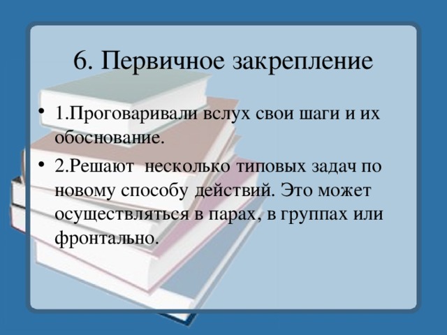 6. Первичное закрепление 1.Проговаривали вслух свои шаги и их обоснование. 2.Решают несколько типовых задач по новому способу действий. Это может осуществляться в парах, в группах или фронтально. 
