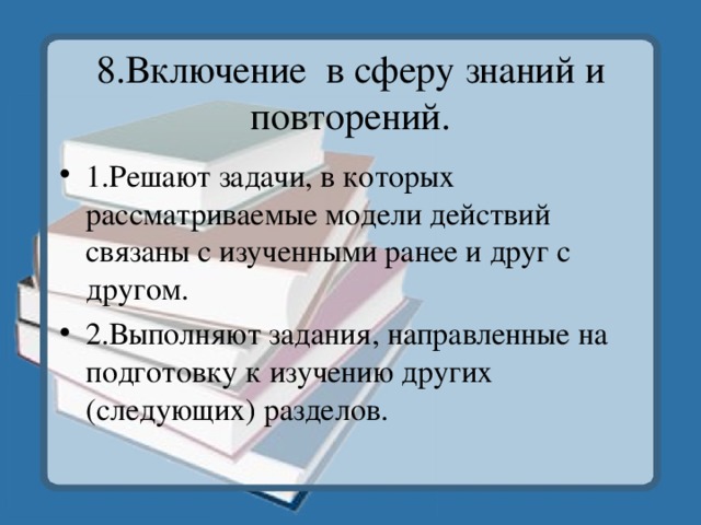 8.Включение в сферу знаний и повторений. 1.Решают задачи, в которых рассматриваемые модели действий связаны с изученными ранее и друг с другом. 2.Выполняют задания, направленные на подготовку к изучению других (следующих) разделов. 