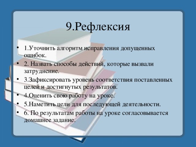 9.Рефлексия 1.Уточнить алгоритм исправления допущенных ошибок. 2. Назвать способы действий, которые вызвали затруднение. 3.Зафиксировать уровень соответствия поставленных целей и достигнутых результатов. 4.Оценить свою работу на уроке. 5.Наметить цели для последующей деятельности. 6. По результатам работы на уроке согласовывается домашнее задание. 