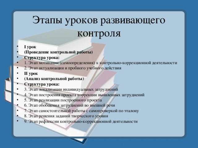 Этапы уроков развивающего контроля I урок (Проведение контрольной работы) Структура урока: 1. Этап мотивации (самоопределения) к контрольно-коррекционной деятельности 2. Этап актуализации и пробного учебного действия II урок (Анализ контрольной работы) Структура урока: 3. Этап локализации индивидуальных затруднений 4. Этап построения проекта коррекции выявленных затруднений 5. Этап реализации построенного проекта 6. Этап обобщения затруднений во внешней речи 7. Этап самостоятельной работы с самопроверкой по эталону 8. Этап решения заданий творческого уровня 9. Этап рефлексии контрольно-коррекционной деятельности 