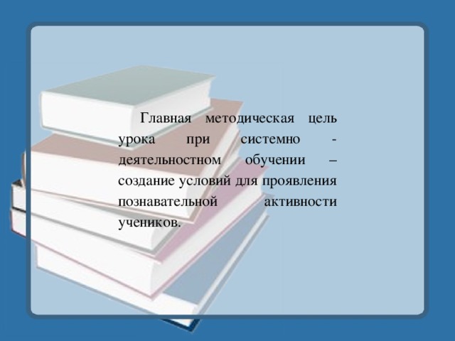 Главная методическая цель урока при системно - деятельностном обучении – создание условий для проявления познавательной активности учеников. 