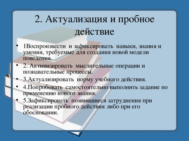 2. Актуализация и пробное действие 1Воспроизвести и зафиксировать навыки, знания и умения, требуемые для создания новой модели поведения. 2. Активизировать мыслительные операции и познавательные процессы. 3.Актуализировать норму учебного действия. 4.Попробовать самостоятельно выполнить задание по применению нового знания. 5.Зафиксировать появившиеся затруднения при реализации пробного действия либо при его обосновании.    