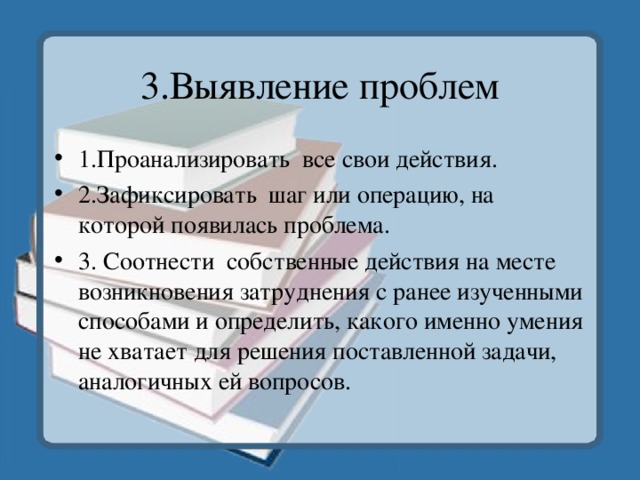 3.Выявление проблем 1.Проанализировать все свои действия. 2.Зафиксировать шаг или операцию, на которой появилась проблема. 3. Соотнести собственные действия на месте возникновения затруднения с ранее изученными способами и определить, какого именно умения не хватает для решения поставленной задачи, аналогичных ей вопросов. 