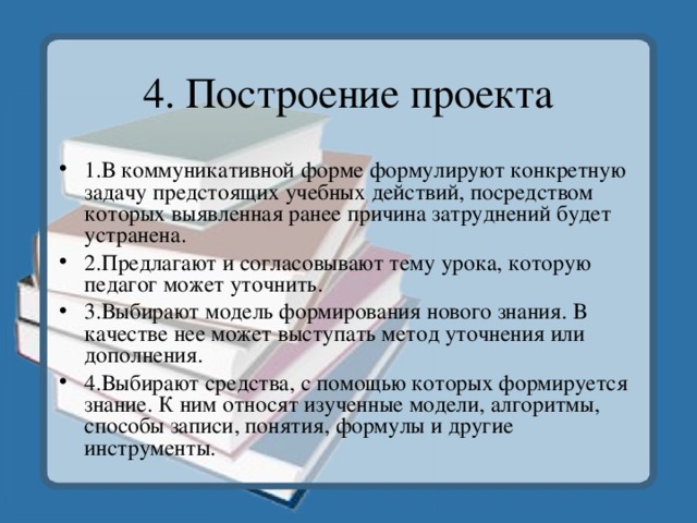4. Построение проекта 1.В коммуникативной форме формулируют конкретную задачу предстоящих учебных действий, посредством которых выявленная ранее причина затруднений будет устранена. 2.Предлагают и согласовывают тему урока, которую педагог может уточнить. 3.Выбирают модель формирования нового знания. В качестве нее может выступать метод уточнения или дополнения. 4.Выбирают средства, с помощью которых формируется знание. К ним относят изученные модели, алгоритмы, способы записи, понятия, формулы и другие инструменты. 